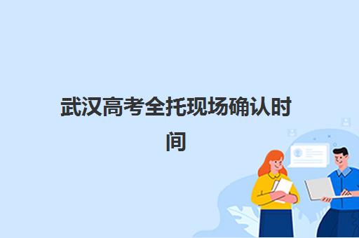 武汉高考全托现场确认时间是几点？2025年报名流程与时效管理指南