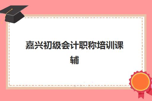 嘉兴初级会计职称培训课辅导机构排行榜最新如何查询？2025年权威榜单、择校标准与成功案例全解析