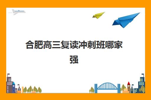 合肥高三复读冲刺班哪家强？2025年十大机构排名与择校攻略