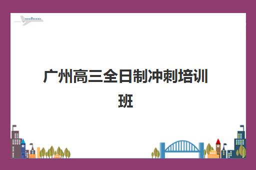 广州高三全日制冲刺培训班哪个比较好？2025年最新TOP10排名、择校指南与避坑全攻略