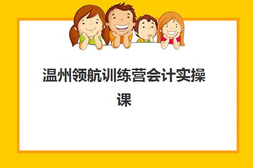 温州领航训练营会计实操课程如何选?最佳辅导学校排名与课程特色全解析 温州领航训练营会计实操课程如何选?最佳辅导学校排名与课程特色全解析
