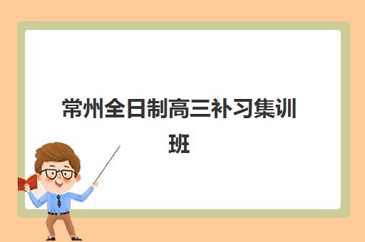 常州全日制高三补习集训班培训基地在哪个位置？2025年最新校区地址、选择指南与实地考察全攻略