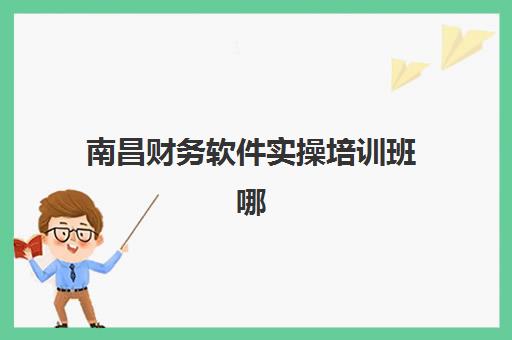 南昌财务软件实操培训班哪家好？2025年最新权威机构排名、课程特色对比与科学择校全攻略