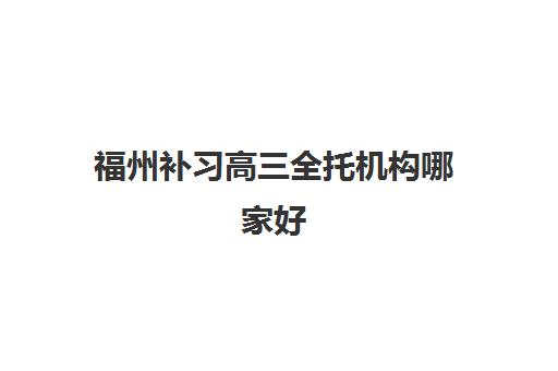 福州补习高三全托机构哪家好(实力排名)如何选择？2025年最新十大机构权威排名与择校指南