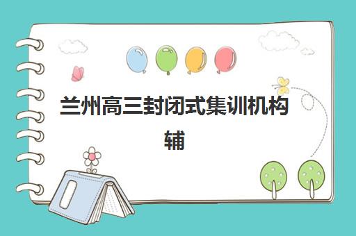 兰州高三封闭式集训机构辅导班有哪些地方招生？2025年最新招生详情、校区地址与择校指南全解析