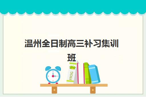 温州全日制高三补习集训班班哪个机构好一点啊？2023年最新排名解析、择校标准与成功案例全攻略