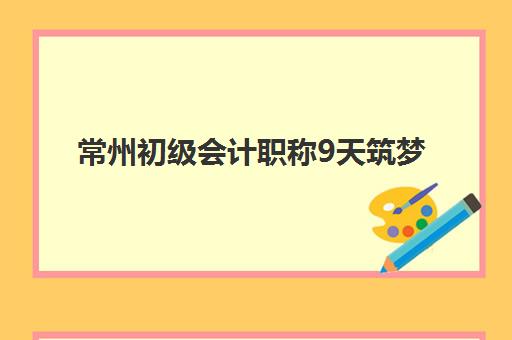 常州初级会计职称9天筑梦课程辅导班如何选择？2025年权威机构对比、课程特色与成功秘籍全解析