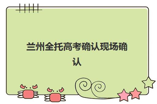 兰州全托高考确认现场确认时间安排如何查询？2025年最新时间表获取方法、操作流程与注意事项全指南