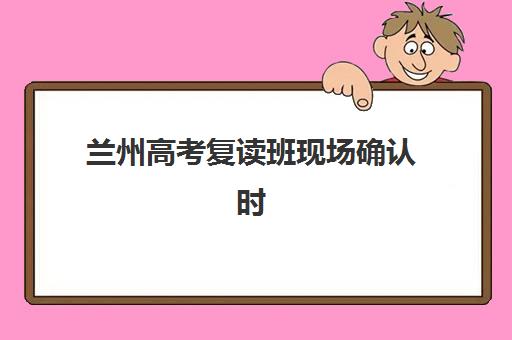 兰州高考复读班现场确认时间怎么查？2025年各校时间节点、流程详解与必备材料清单