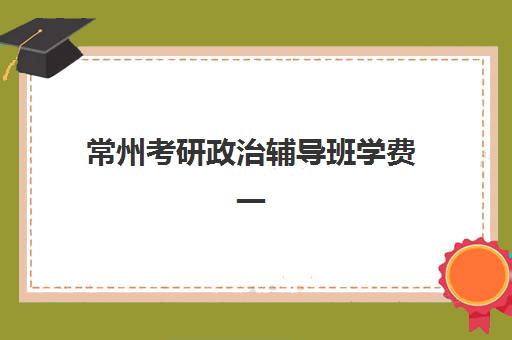 常州考研政治辅导班学费一般多少钱？2025年最新收费标准、各机构性价比对比与科学选择全指南