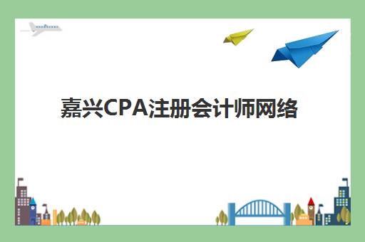 嘉兴CPA注册会计师网络课程集训营哪个比较好一点？2025年最新权威排名、各机构特色解析与科学择校全指南