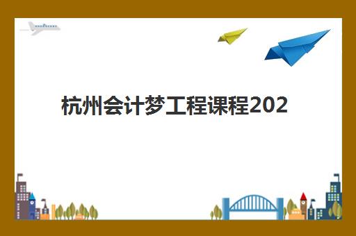 杭州会计梦工程课程2025年时间是多少？最新课程安排、报名时间与备考规划全解析
