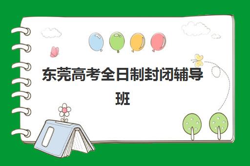 东莞高考全日制封闭辅导班机构哪家好？2025年最新实力排名、择校指南与避坑全攻略