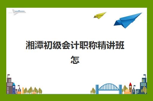 湘潭初级会计职称精讲班怎么选？2025年课程费用、师资对比与择校全攻略