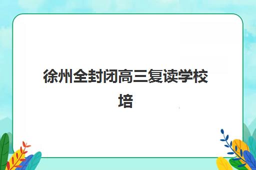 徐州全封闭高三复读学校培训班如何选择？2025年十大权威机构排名解析与科学择校指南