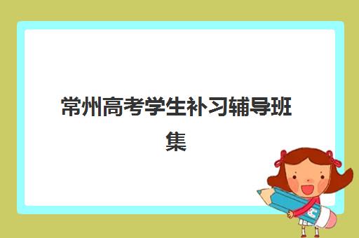 常州高考学生补习辅导班集中训练营有哪些机构？2025年最新名单、择校指南与成功案例深度解析