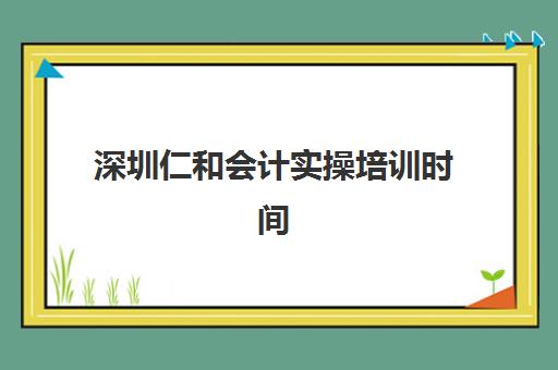 深圳仁和会计实操培训时间2025具体时间如何查询？最新课程安排、报名指南与学习规划全解析