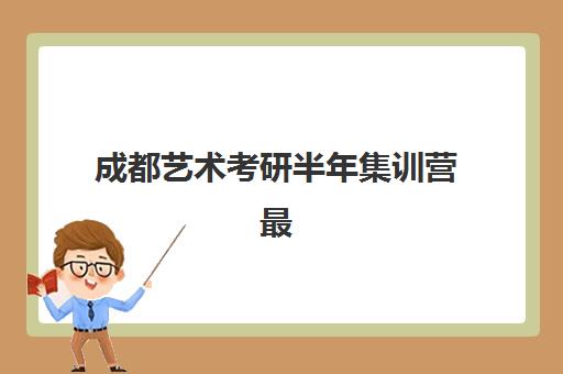 成都艺术考研半年集训营最好辅导学校是哪个？2025年权威排名解析、各校特色对比与科学择校全攻略