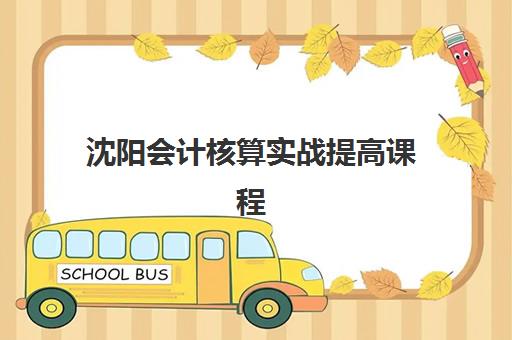 沈阳会计核算实战提高课程集训营哪个比较好？2025年最新权威TOP5排名、择校指南与成功案例深度解析