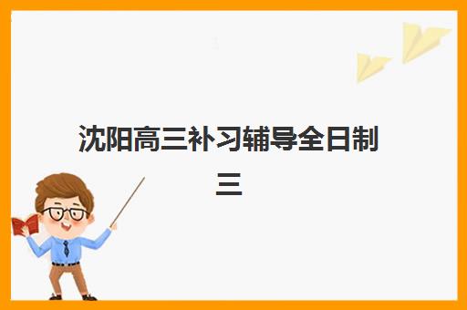 沈阳高三补习辅导全日制三大公办机构特色对比如何选择？2025年最新师资、课程、管理模式深度解析
