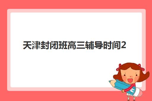 天津封闭班高三辅导时间2025年公布？最新各机构时间表与择校全攻略
