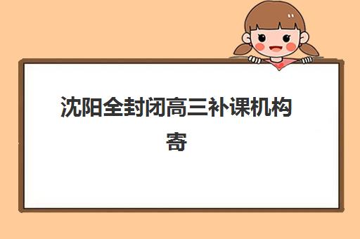 沈阳全封闭高三补课机构寄宿中心大概多少钱半年？2025年费用明细、性价比分析与择校全指南