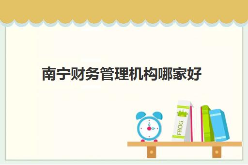南宁财务管理机构哪家好(实力排名)？2025年最新权威排行榜、选择标准与机构推荐全指南