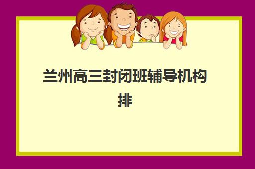 兰州高三封闭班辅导机构排名前三名如何选择？2025年最新权威榜单、各校特色解析与科学择校全攻略
