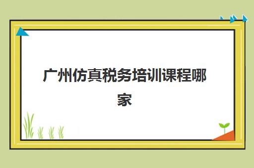 广州仿真税务培训课程哪家强？2025年三大机构特色解析与择校指南