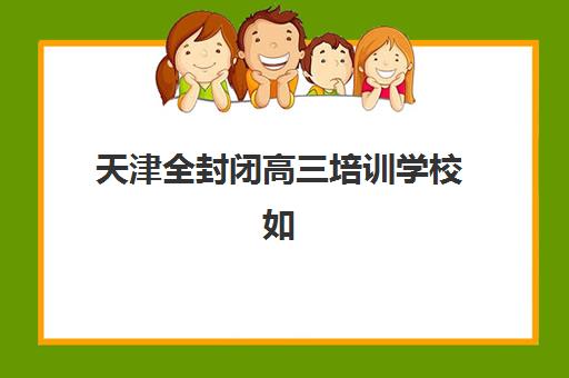天津全封闭高三培训学校如何选？2025年最新排名与择校全攻略