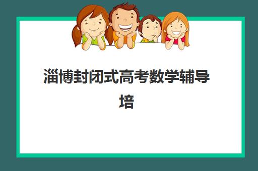 淄博封闭式高考数学辅导培训集中训练营怎么样？2025年真实效果与择校指南全解析