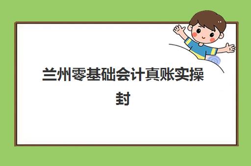 兰州零基础会计真账实操封闭班，手把手教学快速上岗全攻略