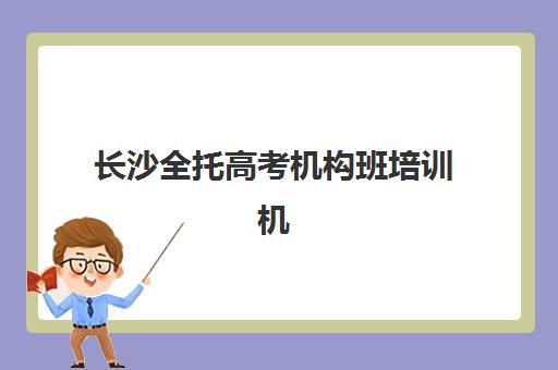 长沙全托高考机构班培训机构哪家好一点？2025年最新排名解析、择校指南与成功案例全攻略