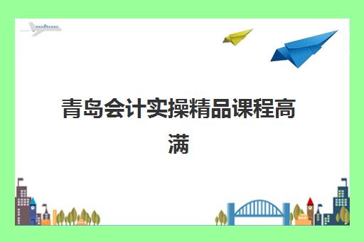 青岛会计实操精品课程高满意度机构TOP5如何选择？2025年五大机构课程特色、学员评价与择校指南全解析