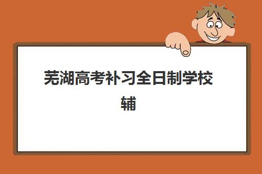 芜湖高考补习全日制学校辅导机构哪家强些？2025年最新Top10权威排名、各校特色深度解析与科学择校全指南