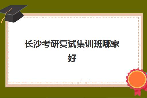 长沙考研复试集训班哪家好？2025年招生机构综合对比与择校指南