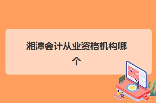 湘潭会计从业资格机构哪个比较好一点？2025年最新权威排名、选择标准与报名指南