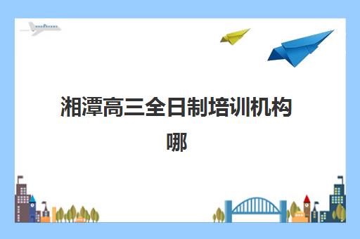 湘潭高三全日制培训机构哪个好？2025年最新权威排名、各校特色对比与科学择校全指南