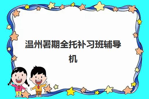 温州暑期全托补习班辅导机构有哪些学校？2025年最新优质学校名单、择校标准与报名全攻略详解