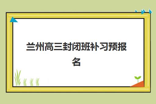 兰州高三封闭班补习预报名考点有哪些地方？2025年最新考点分布、报名流程与择校全指南