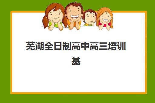 芜湖全日制高中高三培训基地有哪些地方？2025年十大机构校区分布、课程特色与选择全指南