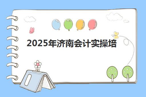 2025年济南会计实操培训课程时间全览，业余班与全日制班型选择指南
