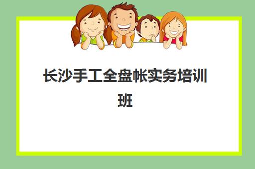 长沙手工全盘帐实务培训班集训营哪家口碑好？2025年最新口碑榜单揭晓、各机构特色解析与科学选择指南