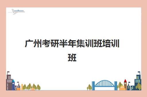广州考研半年集训班培训班哪个好一点？2025年最新权威TOP10排名、各机构特色深度解析与科学择校全指南