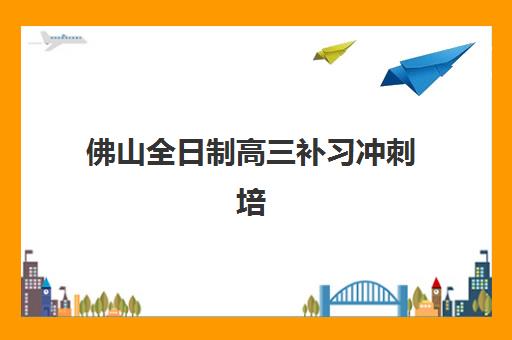 佛山全日制高三补习冲刺培训班哪个比较好一点？2025年权威排名解析、择校指南与实地考察全攻略