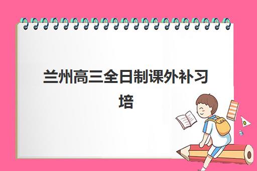 兰州高三全日制课外补习培训基地在哪个位置？2025年最新地址大全与科学择校全攻略