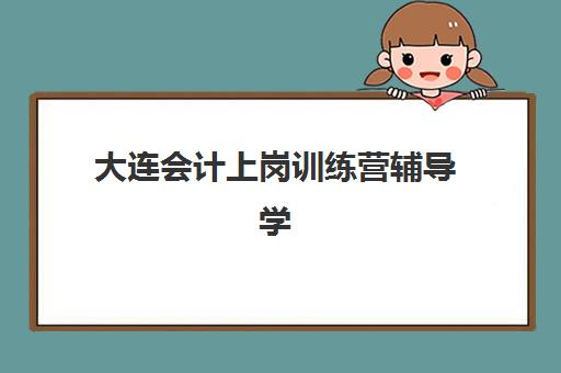 大连会计上岗训练营辅导学校哪家好一点如何选择？2025年权威TOP5排名解析、择校技巧与避坑全攻略