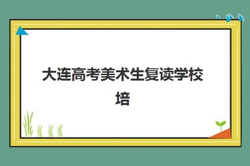 大连高考美术生复读学校培训班哪家好多少钱？2025年最新择校指南与费用全解析