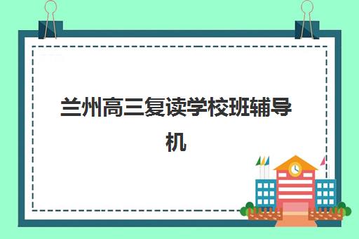 兰州高三复读学校班辅导机构排名前三名有哪些？2025年最新Top3实力对比与择校全攻略指南