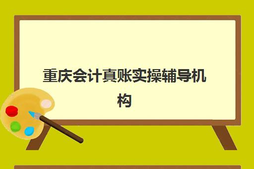 重庆会计真账实操辅导机构哪家强些啊？2025年最新排名解析、择校指南与成功案例全攻略